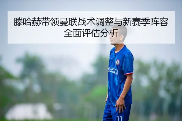 滕哈赫带领曼联战术调整与新赛季阵容全面评估分析